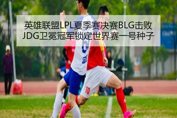 英雄联盟LPL夏季赛决赛BLG击败JDG卫冕冠军锁定世界赛一号种子